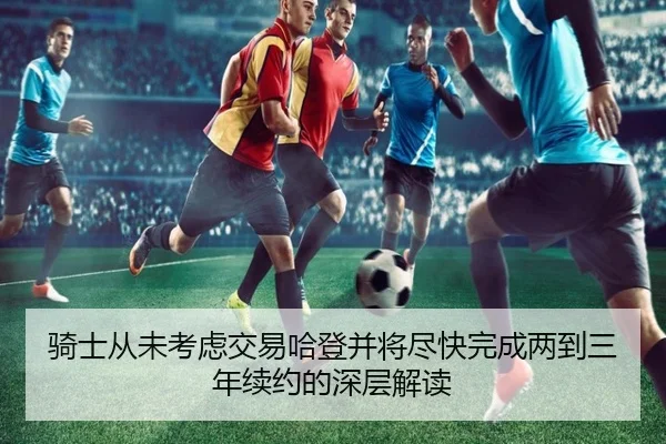 骑士从未考虑交易哈登并将尽快完成两到三年续约的深层解读