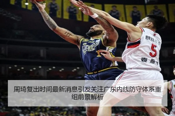 周琦复出时间最新消息引发关注广东内线防守体系重组前景解析